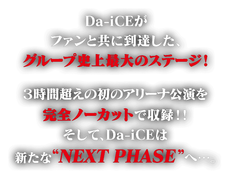 Da-iCEがファンと共に到達した、グループ史上最大のステージ！ ３時間超えの初のアリーナ公演を完全ノーカットで収録！！そして、Da-iCEは新たな“NEXT PHASE”へ・・・。